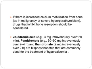 If there is increased calcium mobilization from bone
(as in malignancy or severe hyperparathyroidism),
drugs that inhibit bone resorption should be
considered.
 Zoledronic acid (e.g., 4 mg intravenously over~30
min), Pamidronate (e.g., 60–90 mg intravenously
over 2–4 h),and Ibandronate (2 mg intravenously
over 2 h) are bisphosphonates that are commonly
used for the treatment of hypercalcemia .
 