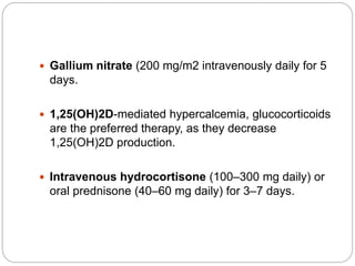  Gallium nitrate (200 mg/m2 intravenously daily for 5
days.
 1,25(OH)2D-mediated hypercalcemia, glucocorticoids
are the preferred therapy, as they decrease
1,25(OH)2D production.
 Intravenous hydrocortisone (100–300 mg daily) or
oral prednisone (40–60 mg daily) for 3–7 days.
 