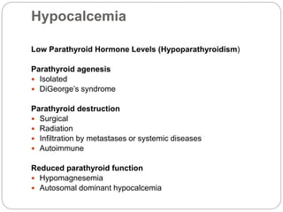 Hypocalcemia
Low Parathyroid Hormone Levels (Hypoparathyroidism)
Parathyroid agenesis
 Isolated
 DiGeorge’s syndrome
Parathyroid destruction
 Surgical
 Radiation
 Infiltration by metastases or systemic diseases
 Autoimmune
Reduced parathyroid function
 Hypomagnesemia
 Autosomal dominant hypocalcemia
 