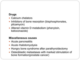 Drugs
 Calcium chelators
 Inhibitors of bone resorption (bisphosphonates,
plicamycin)
 Altered vitamin D metabolism (phenytoin,
ketoconazole)
Miscellaneous causes
 Acute pancreatitis
 Acute rhabdomyolysis
 Hungry bone syndrome after parathyroidectomy
 Osteoblastic metastases with marked stimulation of
bone formation(prostate cancer)
 