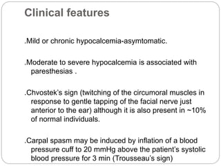 Clinical features
.Mild or chronic hypocalcemia-asymtomatic.
.Moderate to severe hypocalcemia is associated with
paresthesias .
.Chvostek’s sign (twitching of the circumoral muscles in
response to gentle tapping of the facial nerve just
anterior to the ear) although it is also present in ~10%
of normal individuals.
.Carpal spasm may be induced by inflation of a blood
pressure cuff to 20 mmHg above the patient’s systolic
blood pressure for 3 min (Trousseau’s sign)
 