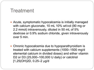 Treatment
 Acute, symptomatic hypocalcemia is initially managed
with calcium gluconate, 10 mL 10% wt/vol (90 mg or
2.2 mmol) intravenously, diluted in 50 mL of 5%
dextrose or 0.9% sodium chloride, given intravenously
over 5 min.
 Chronic hypocalcemia due to hypoparathyroidism is
treated with calcium supplements (1000–1500 mg/d
elemental calcium in divided doses) and either vitamin
D2 or D3 (25,000–100,000 U daily) or calcitriol
[1,25(OH)2D, 0.25–2 μg/d
 