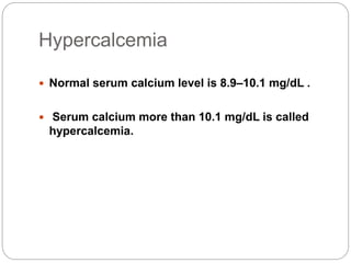 Hypercalcemia
 Normal serum calcium level is 8.9–10.1 mg/dL .
 Serum calcium more than 10.1 mg/dL is called
hypercalcemia.
 