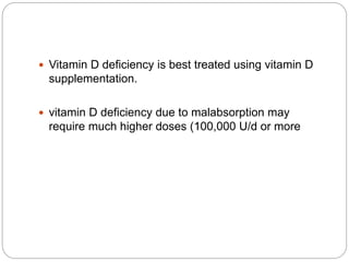  Vitamin D deficiency is best treated using vitamin D
supplementation.
 vitamin D deficiency due to malabsorption may
require much higher doses (100,000 U/d or more
 