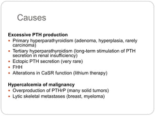 Causes
Excessive PTH production
 Primary hyperparathyroidism (adenoma, hyperplasia, rarely
carcinoma)
 Tertiary hyperparathyroidism (long-term stimulation of PTH
secretion in renal insufficiency)
 Ectopic PTH secretion (very rare)
 FHH
 Alterations in CaSR function (lithium therapy)
Hypercalcemia of malignancy
 Overproduction of PTHrP (many solid tumors)
 Lytic skeletal metastases (breast, myeloma)
 