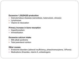 Excessive 1,25(OH)2D production
 Granulomatous diseases (sarcoidosis, tuberculosis, silicosis)
 Lymphomas
 Vitamin D intoxication
Primary increase in bone resorption
 Hyperthyroidism
 Immobilization
Excessive calcium intake
 Milk-alkali syndrome
 Total parenteral nutrition
Other causes
 Endocrine disorders (adrenal insufficiency, pheochromocytoma, VIPoma)
 Medications (thiazides, vitamin A, antiestrogens
 