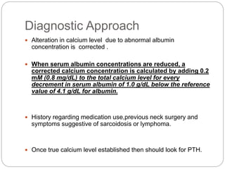 Diagnostic Approach
 Alteration in calcium level due to abnormal albumin
concentration is corrected .
 When serum albumin concentrations are reduced, a
corrected calcium concentration is calculated by adding 0.2
mM (0.8 mg/dL) to the total calcium level for every
decrement in serum albumin of 1.0 g/dL below the reference
value of 4.1 g/dL for albumin.
 History regarding medication use,previous neck surgery and
symptoms suggestive of sarcoidosis or lymphoma.
 Once true calcium level established then should look for PTH.
 