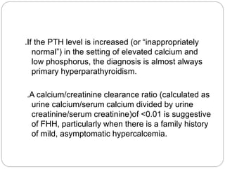 .If the PTH level is increased (or “inappropriately
normal”) in the setting of elevated calcium and
low phosphorus, the diagnosis is almost always
primary hyperparathyroidism.
.A calcium/creatinine clearance ratio (calculated as
urine calcium/serum calcium divided by urine
creatinine/serum creatinine)of <0.01 is suggestive
of FHH, particularly when there is a family history
of mild, asymptomatic hypercalcemia.
 