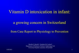 1 Vitamin D intoxication in infant:a growing concern in Switzerlandfrom Case Report to Physiology to Prevention Moullet F, Hassib C, Humbert M, Cachat F Department of Pediatrics, PediatricNephrology Unit UniversityHospital, Lausanne, Switzerland 4/20/2011 