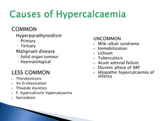 COMMON
• Hyperparathyroidism
• Primary
• Tertiary
• Malignant disease
• Solid organ tumour
• Haematological
LESS COMMON
 Thyrotoxicosis
 Vit D intoxication
 Thiazide diuretics
 F. hypercalciuric hypercalcaemia
 Sarcoidosis
UNCOMMON
 Milk-alkali syndrome
 Immobilization
 Lithium
 Tuberculosis
 Acute adrenal failure
 Diuretic phase of ARF
 Idiopathic hypercalcaemia of
infancy
 