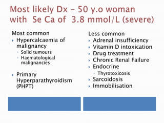 Most common
 Hypercalcaemia of
malignancy
◦ Solid tumours
◦ Haematological
malignancies
 Primary
Hyperparathyroidism
(PHPT)
Less common
 Adrenal insufficiency
 Vitamin D intoxication
 Drug treatment
 Chronic Renal Failure
 Endocrine
◦ Thyrotoxicosis
 Sarcoidosis
 Immobilisation
 