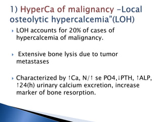  LOH accounts for 20% of cases of
hypercalcemia of malignancy.
 Extensive bone lysis due to tumor
metastases
 Characterized by ↑Ca, N/↑ se PO4,↓PTH, ↑ALP,
↑24(h) urinary calcium excretion, increase
marker of bone resorption.
 