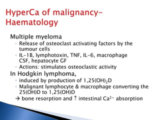 Multiple myeloma
◦ Release of osteoclast activating factors by the
tumour cells
◦ IL-1B, lymphotoxin, TNF, IL-6, macrophage
CSF, hepatocyte GF
◦ Actions: stimulates osteoclastic activity
In Hodgkin lymphoma,
◦ induced by production of 1,25(OH)2D
◦ Malignant lymphocyte & macrophage converting the
25(OH)D to 1,25(OH)D
 bone resorption and intestinal Ca2+ absorption
 