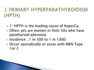  1 HPTH is the leading cause of hyperCa.
 Often, pts are women in their 50s who have
parathyroid adenoma
 Incidence ; 1 in 500 to 1 in 1000
 Occur sporadically or assoc with MEN Type
1or 2
 