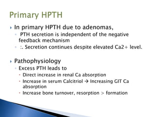  In primary HPTH due to adenomas,
◦ PTH secretion is independent of the negative
feedback mechanism
◦ :. Secretion continues despite elevated Ca2+ level.
 Pathophysiology
◦ Excess PTH leads to
 Direct increase in renal Ca absorption
 Increase in serum Calcitriol  Increasing GIT Ca
absorption
 Increase bone turnover, resorption > formation
 