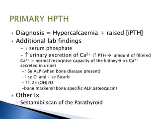 Diagnosis = Hypercalcaemia + raised [iPTH]
 Additional lab findings
- ↓ serum phosphate
- urinary excretion of Ca2+ ( PTH  amount of filtered
Ca2+ > normal resorptive capacity of the kidney xs Ca2+
secreted in urine)
-↑ Se ALP (when bone disease present)
-↑ se Cl and ↓ se Bicarb
- ↑1,25 (OH)2D
-bone markers(↑bone specific ALP,osteocalcin)
 Other Ix
◦ Sestamibi scan of the Parathyroid
 