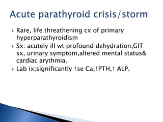  Rare, life threathening cx of primary
hyperparathyroidism
 Sx: acutely ill wt profound dehydration,GIT
sx, urinary symptom,altered mental status&
cardiac arythmia.
 Lab ix;significantly ↑se Ca,↑PTH,↑ ALP.
 