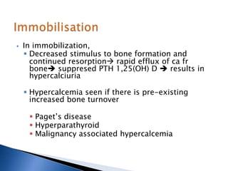  In immobilization,
 Decreased stimulus to bone formation and
continued resorption rapid efflux of ca fr
bone suppresed PTH 1,25(OH) D  results in
hypercalciuria
 Hypercalcemia seen if there is pre-existing
increased bone turnover
 Paget’s disease
 Hyperparathyroid
 Malignancy associated hypercalcemia
 