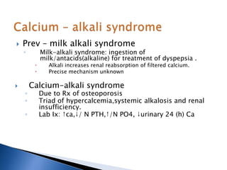  Prev – milk alkali syndrome
◦ Milk-alkali syndrome: ingestion of
milk/antacids(alkaline) for treatment of dyspepsia .
 Alkali increases renal reabsorption of filtered calcium.
 Precise mechanism unknown
 Calcium-alkali syndrome
◦ Due to Rx of osteoporosis
◦ Triad of hypercalcemia,systemic alkalosis and renal
insufficiency.
◦ Lab Ix: ↑ca,↓/ N PTH,↑/N PO4, ↓urinary 24 (h) Ca
 