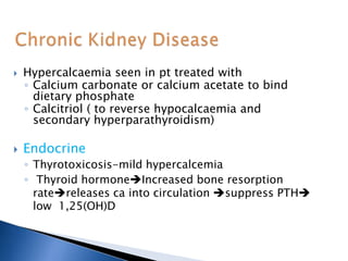  Hypercalcaemia seen in pt treated with
◦ Calcium carbonate or calcium acetate to bind
dietary phosphate
◦ Calcitriol ( to reverse hypocalcaemia and
secondary hyperparathyroidism)
 Endocrine
◦ Thyrotoxicosis-mild hypercalcemia
◦ Thyroid hormoneIncreased bone resorption
ratereleases ca into circulation suppress PTH
low 1,25(OH)D
 
