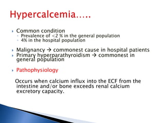  Common condition
◦ Prevalence of <2 % in the general population
◦ 4% in the hospital population
 Malignancy  commonest cause in hospital patients
 Primary hyperparathyroidism  commonest in
general population
 Pathophysiology
Occurs when calcium influx into the ECF from the
intestine and/or bone exceeds renal calcium
excretory capacity.
 