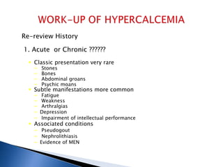 Re-review History
1. Acute or Chronic ??????
 Classic presentation very rare
– Stones
– Bones
– Abdominal groans
– Psychic moans
 Subtle manifestations more common
– Fatigue
– Weakness
– Arthralgias
– Depression
– Impairment of intellectual performance
 Associated conditions
– Pseudogout
– Nephrolithiasis
– Evidence of MEN
 