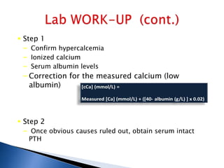  Step 1
– Confirm hypercalcemia
– Ionized calcium
– Serum albumin levels
– Correction for the measured calcium (low
albumin)
 Step 2
– Once obvious causes ruled out, obtain serum intact
PTH
 