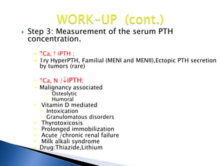  Step 3: Measurement of the serum PTH
concentration.
 Ca, iPTH ;
 1ry HyperPTH, Familial (MENI and MENII),Ectopic PTH secretion
by tumors (rare)
– Ca, N / iPTH;
– Malignancy associated
• Osteolytic
• Humoral
• Vitamin D mediated
• Intoxication
• Granulomatous disorders
• Thyrotoxicosis
• Prolonged immobilization
• Acute /chronic renal failure
• Milk alkali syndrome
• Drug:Thiazide,Lithium
 