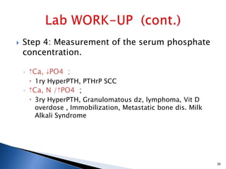  Step 4: Measurement of the serum phosphate
concentration.
◦ Ca, PO4 ;
 1ry HyperPTH, PTHrP SCC
◦ Ca, N / PO4 ;
 3ry HyperPTH, Granulomatous dz, lymphoma, Vit D
overdose , Immobilization, Metastatic bone dis. Milk
Alkali Syndrome
39
 