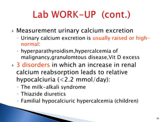  Measurement urinary calcium excretion
◦ Urinary calcium excretion is usually raised or high-
normal:
◦ hyperparathyroidism,hypercalcemia of
malignancy,granulomtous disease,Vit D excess
 3 disorders in which an increase in renal
calcium reabsorption leads to relative
hypocalciuria (<2.2 mmol/day):
◦ The milk-alkali syndrome
◦ Thiazide diuretics
◦ Familial hypocalciuric hypercalcemia (children)
40
 