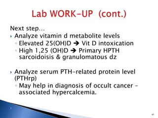 Next step…
 Analyze vitamin d metabolite levels
◦ Elevated 25(OH)D  Vit D intoxication
◦ High 1,25 (OH)D  Primary HPTH
sarcoidoisis & granulomatous dz
 Analyze serum PTH-related protein level
(PTHrp)
◦ May help in diagnosis of occult cancer –
associated hypercalcemia.

41
 