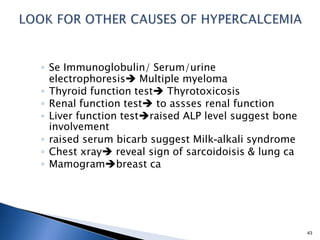 ◦ Se Immunoglobulin/ Serum/urine
electrophoresis Multiple myeloma
◦ Thyroid function test Thyrotoxicosis
◦ Renal function test to assses renal function
◦ Liver function testraised ALP level suggest bone
involvement
◦ raised serum bicarb suggest Milk-alkali syndrome
◦ Chest xray reveal sign of sarcoidoisis & lung ca
◦ Mamogrambreast ca
43
 