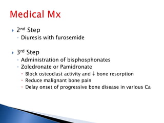  2nd Step
◦ Diuresis with furosemide
 3rd Step
◦ Administration of bisphosphonates
◦ Zoledronate or Pamidronate
 Block osteoclast activity and bone resorption
 Reduce malignant bone pain
 Delay onset of progressive bone disease in various Ca
 