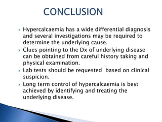  Hypercalcaemia has a wide differential diagnosis
and several investigations may be required to
determine the underlying cause.
 Clues pointing to the Dx of underlying disease
can be obtained from careful history taking and
physical examination.
 Lab tests should be requested based on clinical
suspicion.
 Long term control of hypercalcaemia is best
achieved by identifying and treating the
underlying disease.
 
