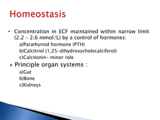 • Concentration in ECF maintained within narrow limit
(2.2 – 2.6 mmol/L) by a control of hormones:
a)Parathyroid hormone (PTH)
b)Calcitriol (1,25-dihydroxycholecalciferol)
c)Calcitonin- minor role
 Principle organ systems :
a)Gut
b)Bone
c)Kidneys
 