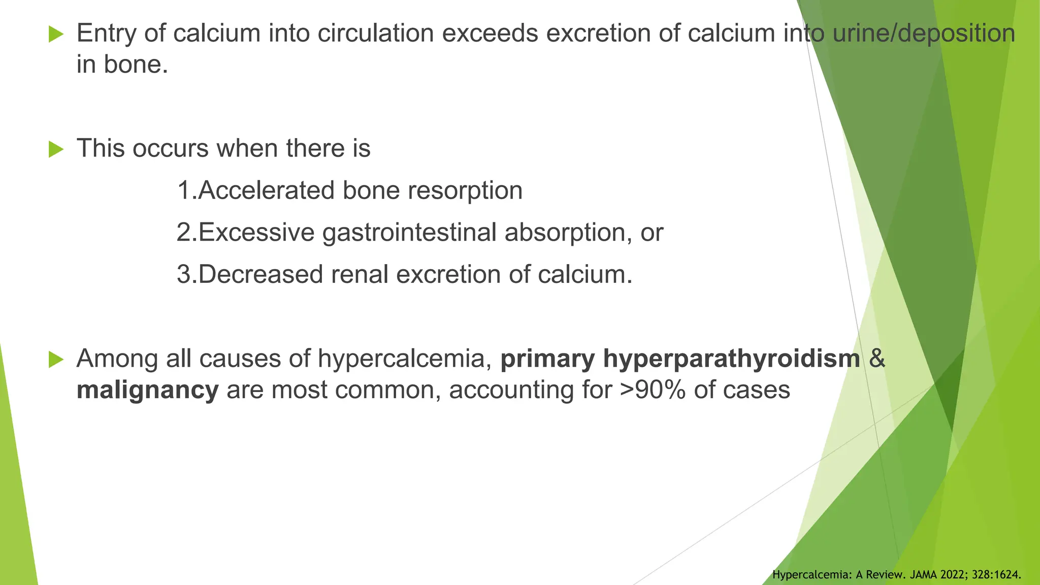  Entry of calcium into circulation exceeds excretion of calcium into urine/deposition
in bone.
 This occurs when there is
1.Accelerated bone resorption
2.Excessive gastrointestinal absorption, or
3.Decreased renal excretion of calcium.
 Among all causes of hypercalcemia, primary hyperparathyroidism &
malignancy are most common, accounting for >90% of cases
Hypercalcemia: A Review. JAMA 2022; 328:1624.
 