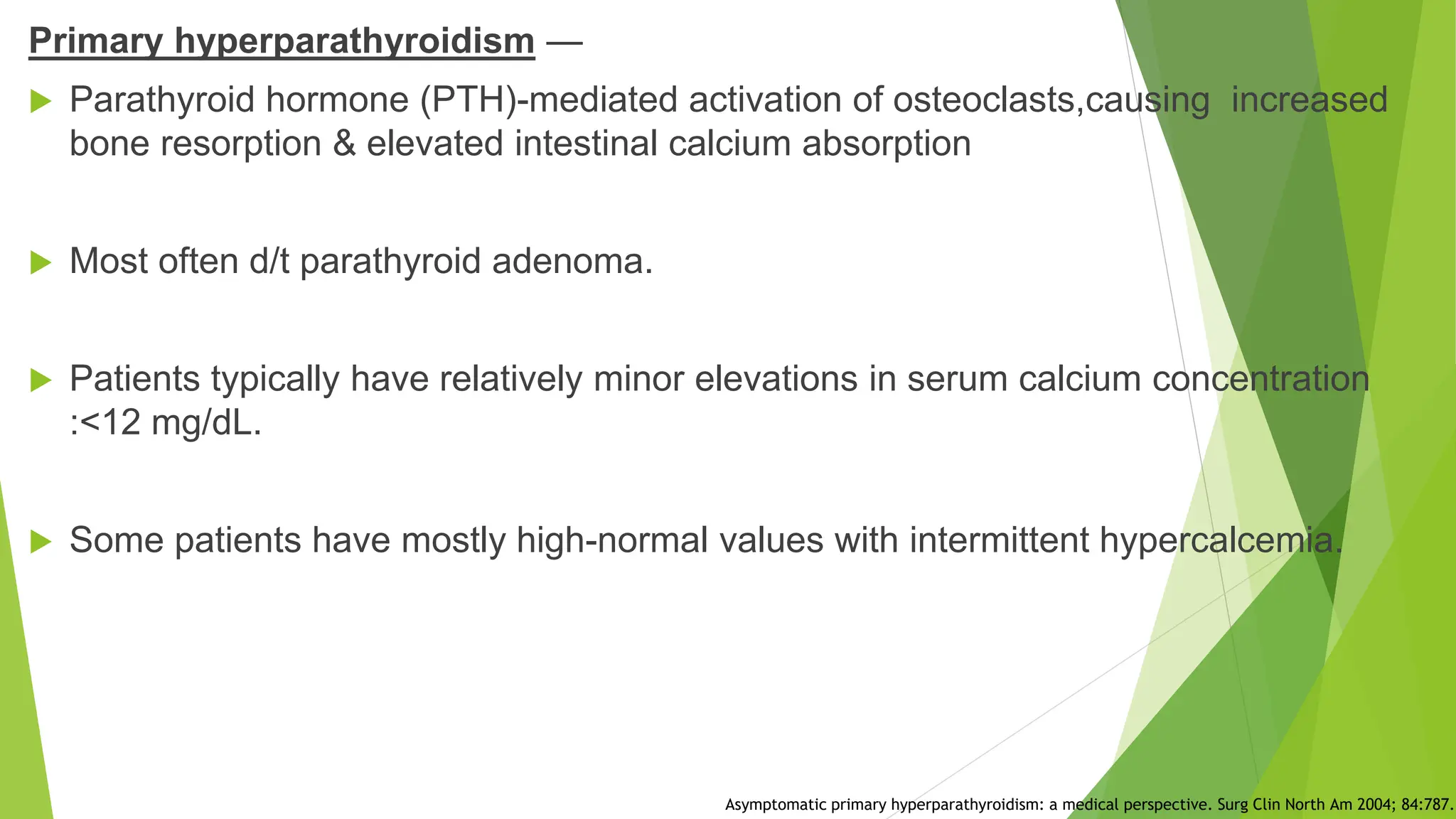 Primary hyperparathyroidism —
 Parathyroid hormone (PTH)-mediated activation of osteoclasts,causing increased
bone resorption & elevated intestinal calcium absorption
 Most often d/t parathyroid adenoma.
 Patients typically have relatively minor elevations in serum calcium concentration
:<12 mg/dL.
 Some patients have mostly high-normal values with intermittent hypercalcemia.
Asymptomatic primary hyperparathyroidism: a medical perspective. Surg Clin North Am 2004; 84:787.
 