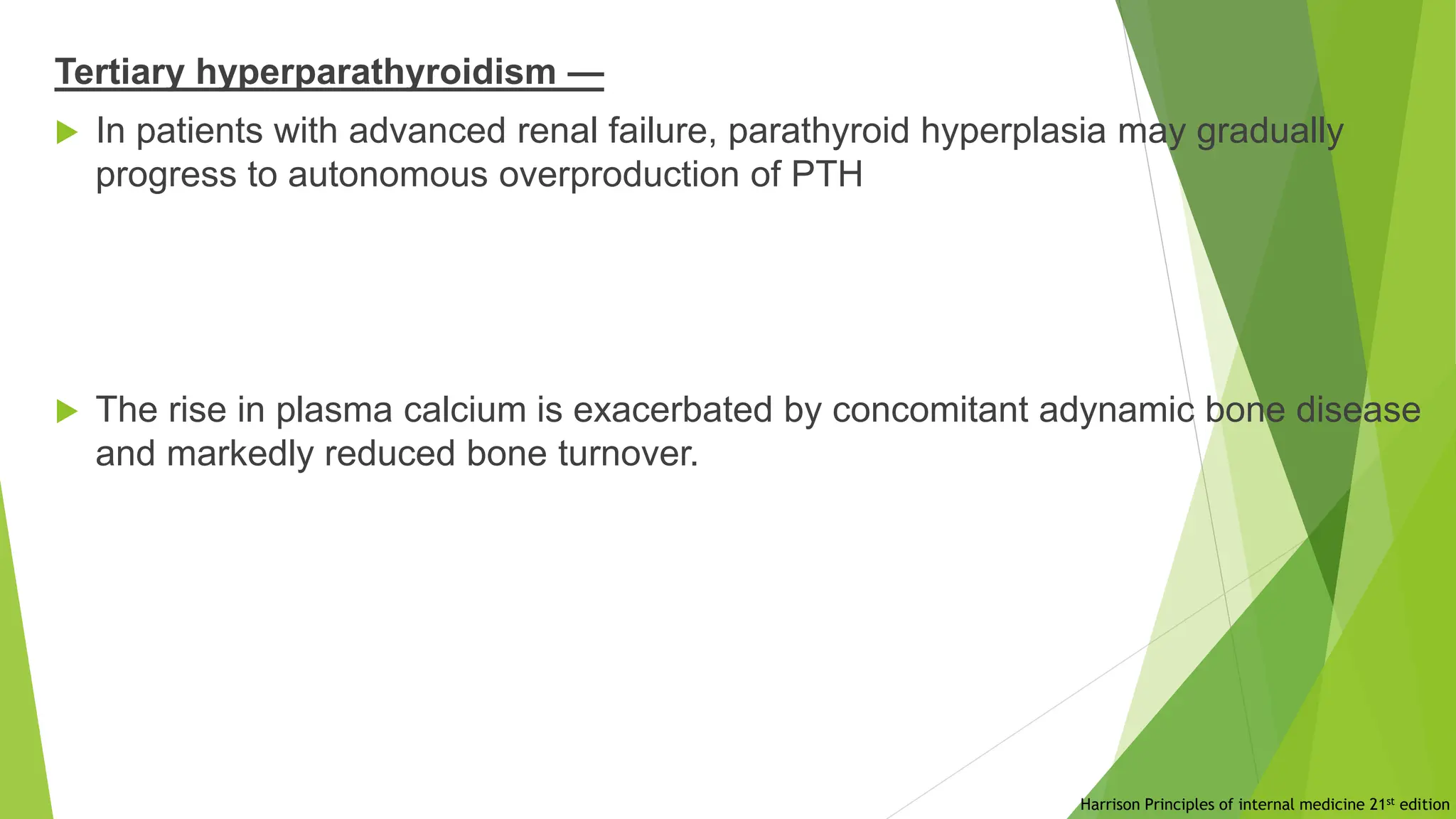 Tertiary hyperparathyroidism —
 In patients with advanced renal failure, parathyroid hyperplasia may gradually
progress to autonomous overproduction of PTH
 The rise in plasma calcium is exacerbated by concomitant adynamic bone disease
and markedly reduced bone turnover.
Harrison Principles of internal medicine 21st edition
 