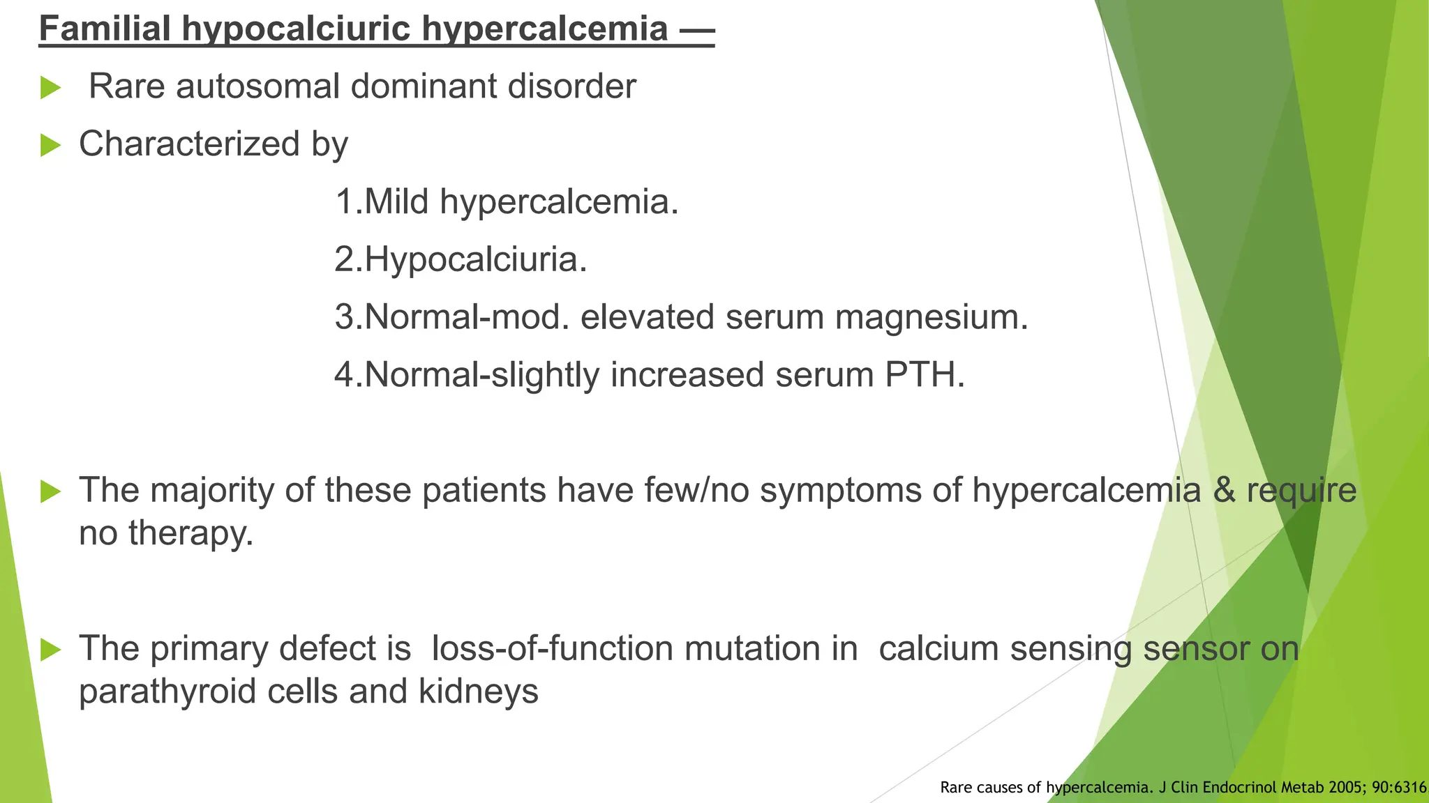 Familial hypocalciuric hypercalcemia —
 Rare autosomal dominant disorder
 Characterized by
1.Mild hypercalcemia.
2.Hypocalciuria.
3.Normal-mod. elevated serum magnesium.
4.Normal-slightly increased serum PTH.
 The majority of these patients have few/no symptoms of hypercalcemia & require
no therapy.
 The primary defect is loss-of-function mutation in calcium sensing sensor on
parathyroid cells and kidneys
Rare causes of hypercalcemia. J Clin Endocrinol Metab 2005; 90:6316.
 