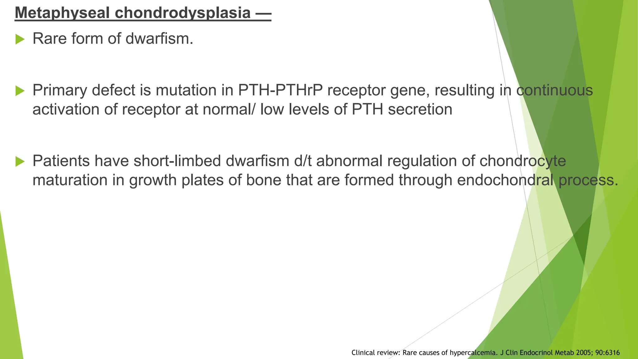 Metaphyseal chondrodysplasia —
 Rare form of dwarfism.
 Primary defect is mutation in PTH-PTHrP receptor gene, resulting in continuous
activation of receptor at normal/ low levels of PTH secretion
 Patients have short-limbed dwarfism d/t abnormal regulation of chondrocyte
maturation in growth plates of bone that are formed through endochondral process.
Clinical review: Rare causes of hypercalcemia. J Clin Endocrinol Metab 2005; 90:6316
 