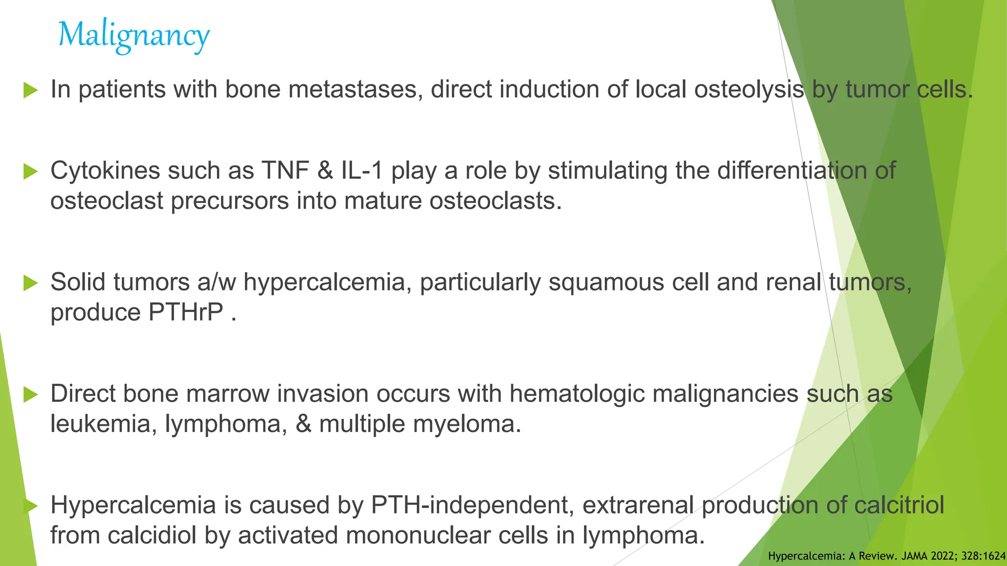  In patients with bone metastases, direct induction of local osteolysis by tumor cells.
 Cytokines such as TNF & IL-1 play a role by stimulating the differentiation of
osteoclast precursors into mature osteoclasts.
 Solid tumors a/w hypercalcemia, particularly squamous cell and renal tumors,
produce PTHrP .
 Direct bone marrow invasion occurs with hematologic malignancies such as
leukemia, lymphoma, & multiple myeloma.
 Hypercalcemia is caused by PTH-independent, extrarenal production of calcitriol
from calcidiol by activated mononuclear cells in lymphoma.
Hypercalcemia: A Review. JAMA 2022; 328:1624.
Malignancy
 