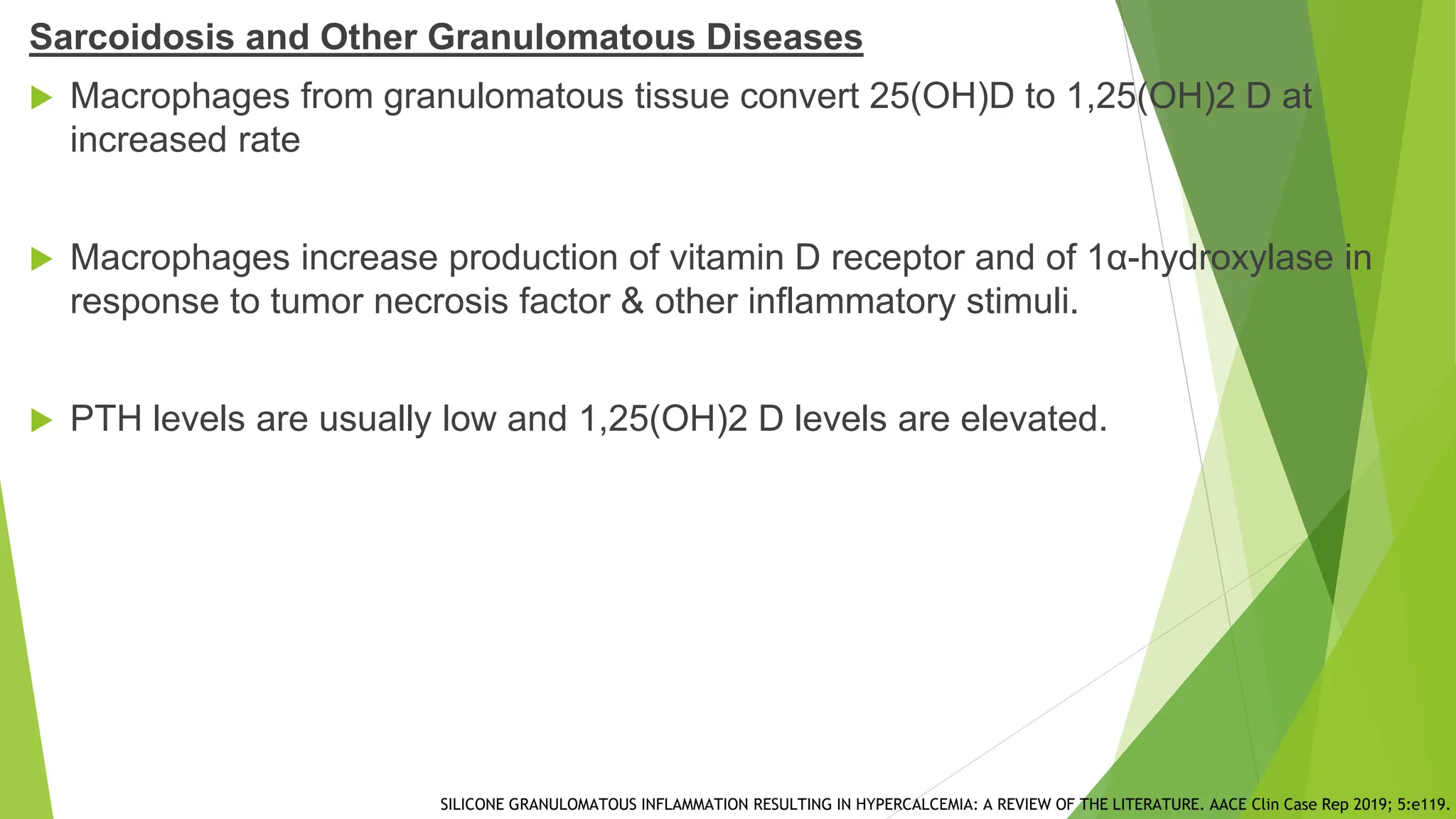 Sarcoidosis and Other Granulomatous Diseases
 Macrophages from granulomatous tissue convert 25(OH)D to 1,25(OH)2 D at
increased rate
 Macrophages increase production of vitamin D receptor and of 1α-hydroxylase in
response to tumor necrosis factor & other inflammatory stimuli.
 PTH levels are usually low and 1,25(OH)2 D levels are elevated.
SILICONE GRANULOMATOUS INFLAMMATION RESULTING IN HYPERCALCEMIA: A REVIEW OF THE LITERATURE. AACE Clin Case Rep 2019; 5:e119.
 