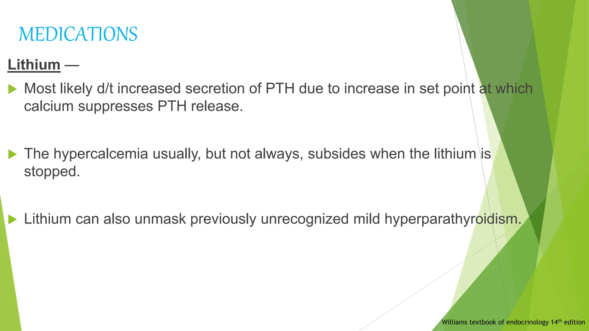 MEDICATIONS
Lithium —
 Most likely d/t increased secretion of PTH due to increase in set point at which
calcium suppresses PTH release.
 The hypercalcemia usually, but not always, subsides when the lithium is
stopped.
 Lithium can also unmask previously unrecognized mild hyperparathyroidism.
Williams textbook of endocrinology 14th edition
 