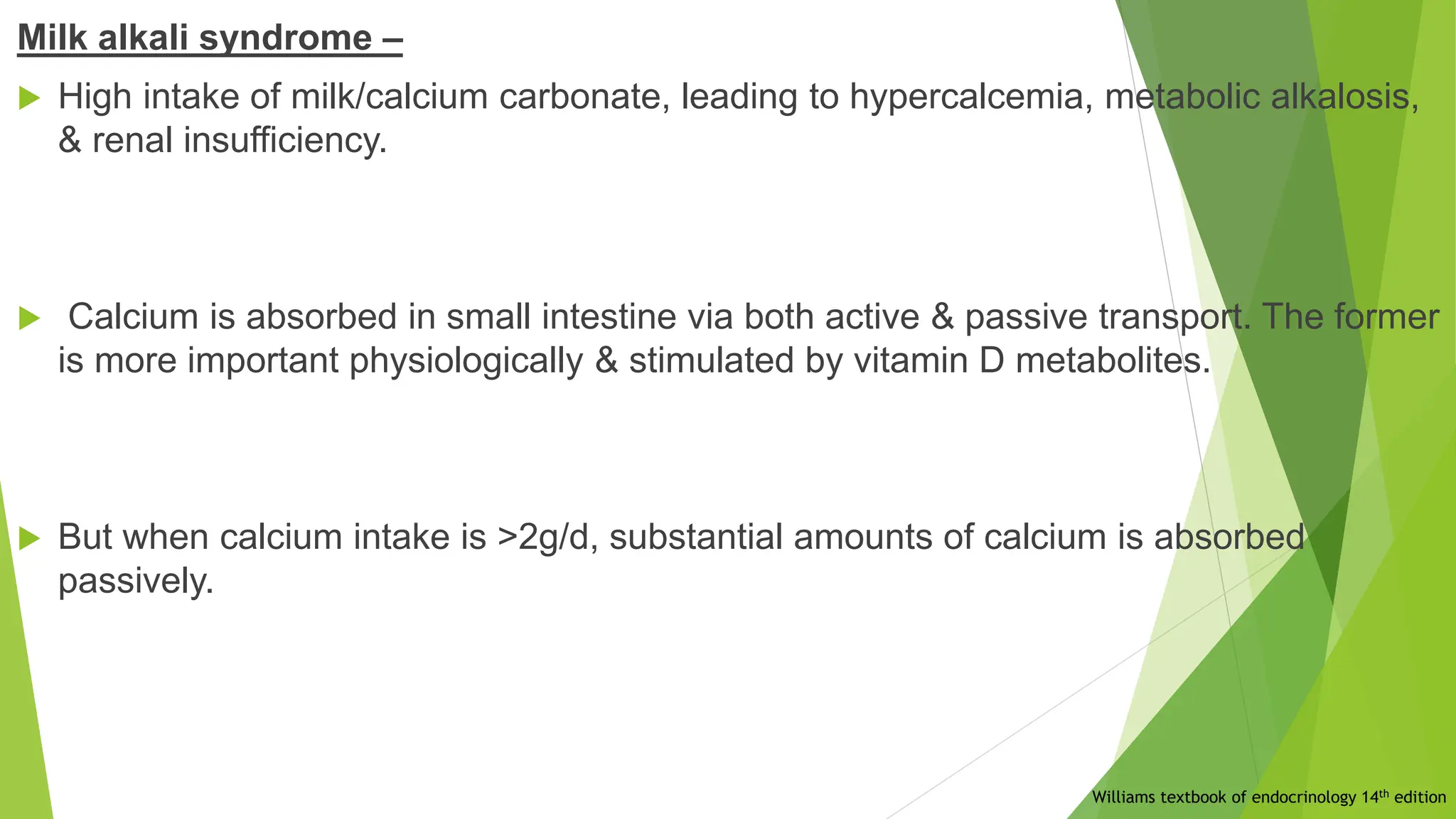 Milk alkali syndrome –
 High intake of milk/calcium carbonate, leading to hypercalcemia, metabolic alkalosis,
& renal insufficiency.
 Calcium is absorbed in small intestine via both active & passive transport. The former
is more important physiologically & stimulated by vitamin D metabolites.
 But when calcium intake is >2g/d, substantial amounts of calcium is absorbed
passively.
Williams textbook of endocrinology 14th edition
 