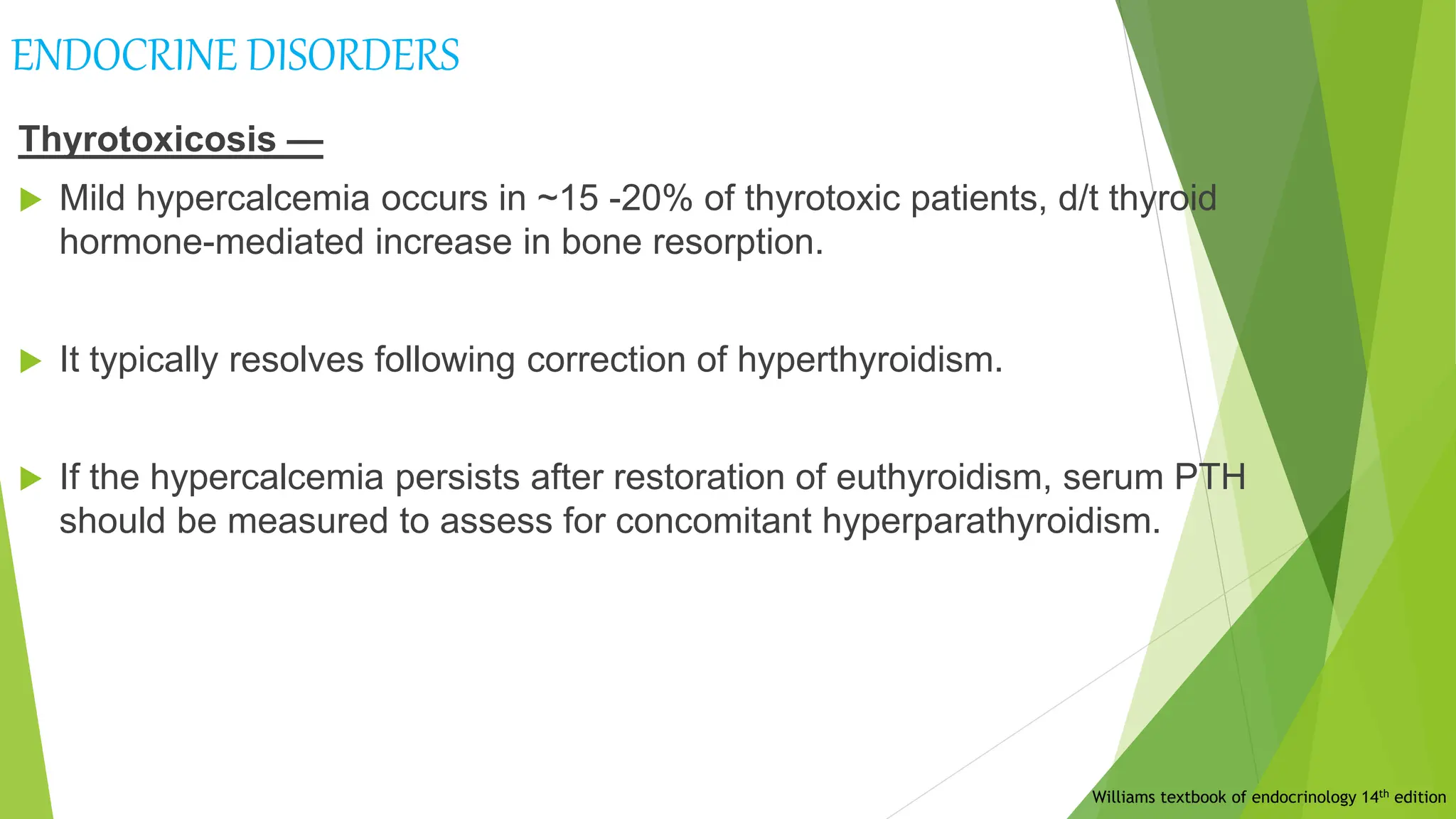 ENDOCRINE DISORDERS
Thyrotoxicosis —
 Mild hypercalcemia occurs in ~15 -20% of thyrotoxic patients, d/t thyroid
hormone-mediated increase in bone resorption.
 It typically resolves following correction of hyperthyroidism.
 If the hypercalcemia persists after restoration of euthyroidism, serum PTH
should be measured to assess for concomitant hyperparathyroidism.
Williams textbook of endocrinology 14th edition
 