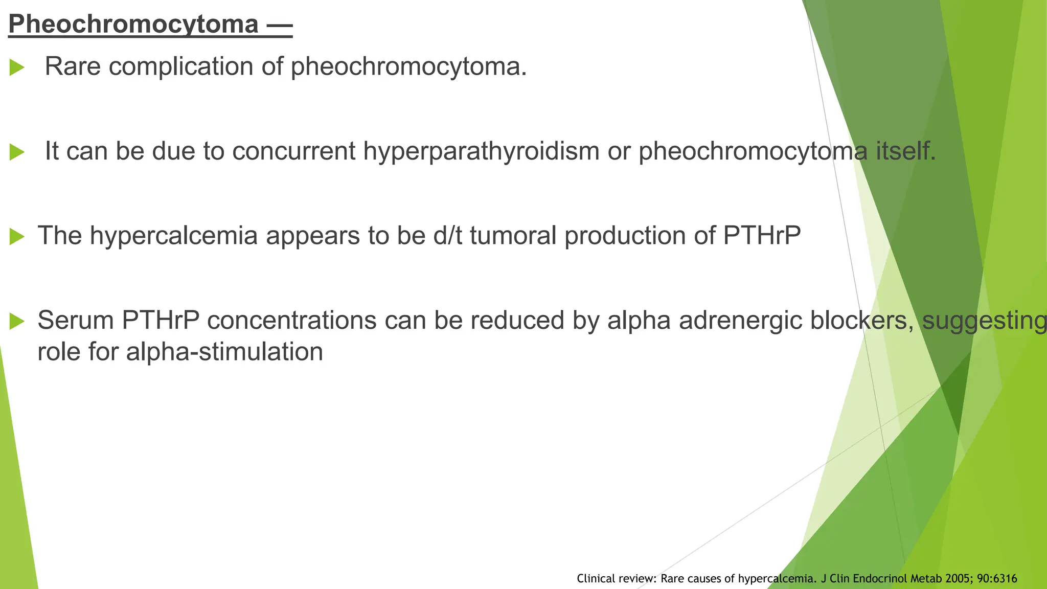 Pheochromocytoma —
 Rare complication of pheochromocytoma.
 It can be due to concurrent hyperparathyroidism or pheochromocytoma itself.
 The hypercalcemia appears to be d/t tumoral production of PTHrP
 Serum PTHrP concentrations can be reduced by alpha adrenergic blockers, suggesting
role for alpha-stimulation
Clinical review: Rare causes of hypercalcemia. J Clin Endocrinol Metab 2005; 90:6316
 