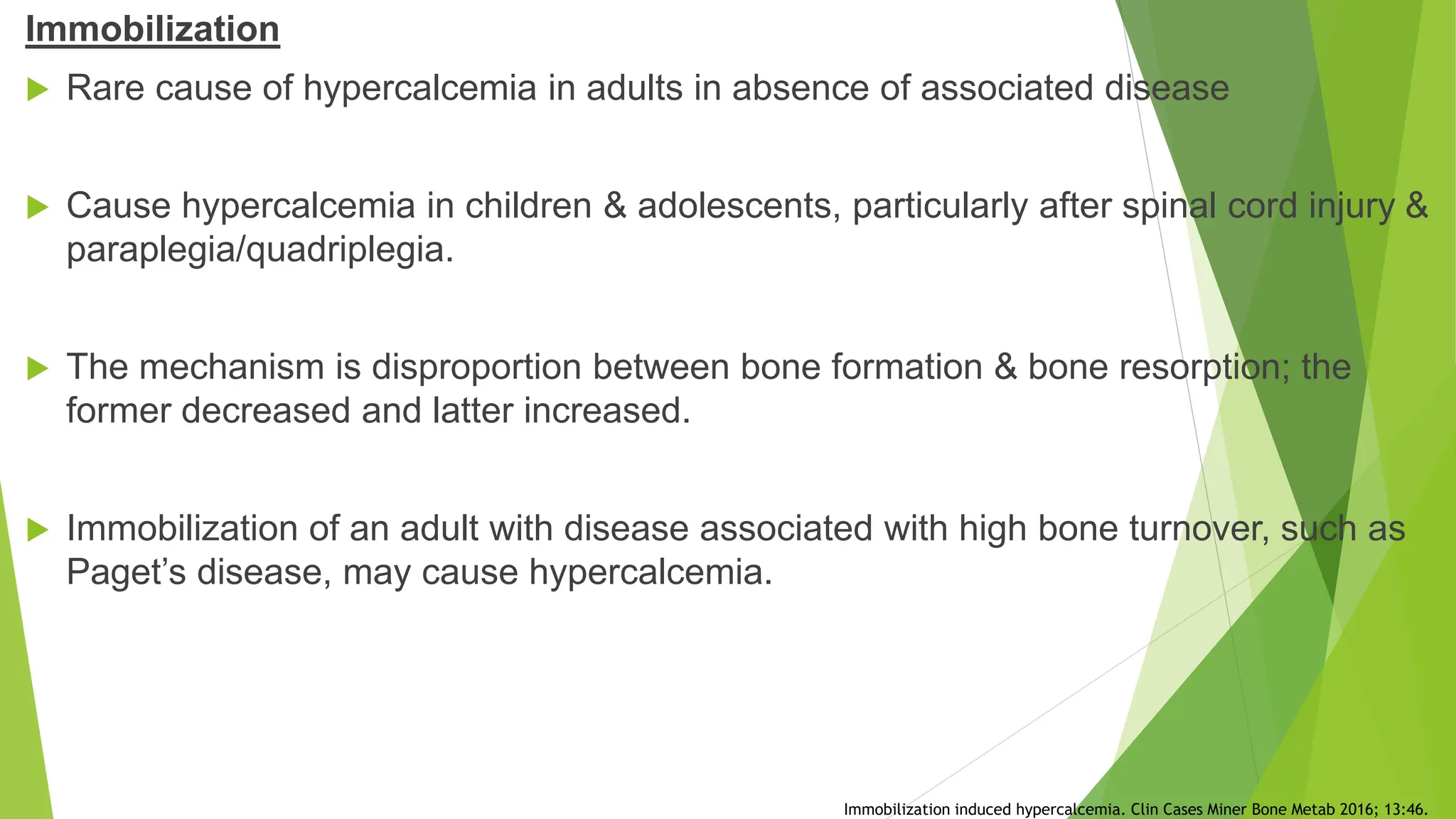 Immobilization
 Rare cause of hypercalcemia in adults in absence of associated disease
 Cause hypercalcemia in children & adolescents, particularly after spinal cord injury &
paraplegia/quadriplegia.
 The mechanism is disproportion between bone formation & bone resorption; the
former decreased and latter increased.
 Immobilization of an adult with disease associated with high bone turnover, such as
Paget’s disease, may cause hypercalcemia.
Immobilization induced hypercalcemia. Clin Cases Miner Bone Metab 2016; 13:46.
 