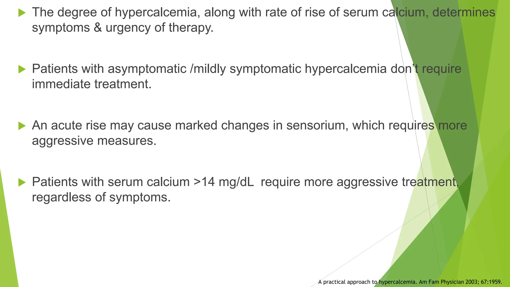  The degree of hypercalcemia, along with rate of rise of serum calcium, determines
symptoms & urgency of therapy.
 Patients with asymptomatic /mildly symptomatic hypercalcemia don’t require
immediate treatment.
 An acute rise may cause marked changes in sensorium, which requires more
aggressive measures.
 Patients with serum calcium >14 mg/dL require more aggressive treatment,
regardless of symptoms.
A practical approach to hypercalcemia. Am Fam Physician 2003; 67:1959.
 