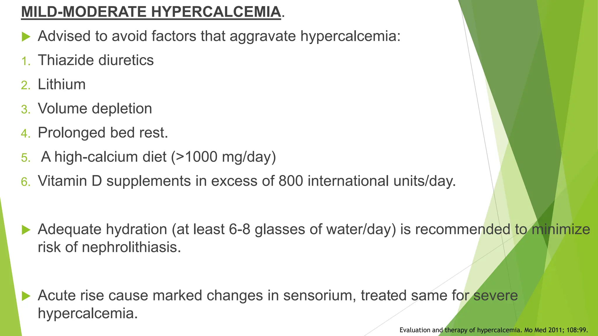 MILD-MODERATE HYPERCALCEMIA.
 Advised to avoid factors that aggravate hypercalcemia:
1. Thiazide diuretics
2. Lithium
3. Volume depletion
4. Prolonged bed rest.
5. A high-calcium diet (>1000 mg/day)
6. Vitamin D supplements in excess of 800 international units/day.
 Adequate hydration (at least 6-8 glasses of water/day) is recommended to minimize
risk of nephrolithiasis.
 Acute rise cause marked changes in sensorium, treated same for severe
hypercalcemia.
Evaluation and therapy of hypercalcemia. Mo Med 2011; 108:99.
 