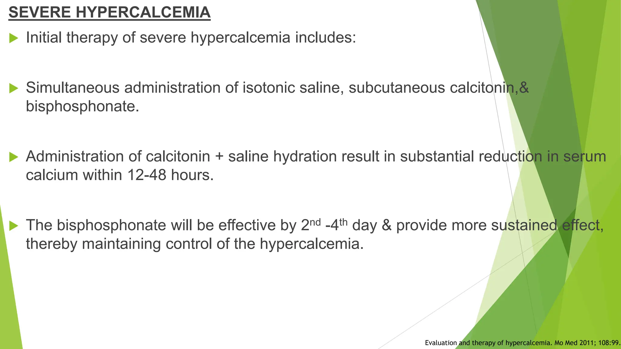 SEVERE HYPERCALCEMIA
 Initial therapy of severe hypercalcemia includes:
 Simultaneous administration of isotonic saline, subcutaneous calcitonin,&
bisphosphonate.
 Administration of calcitonin + saline hydration result in substantial reduction in serum
calcium within 12-48 hours.
 The bisphosphonate will be effective by 2nd -4th day & provide more sustained effect,
thereby maintaining control of the hypercalcemia.
Evaluation and therapy of hypercalcemia. Mo Med 2011; 108:99.
 